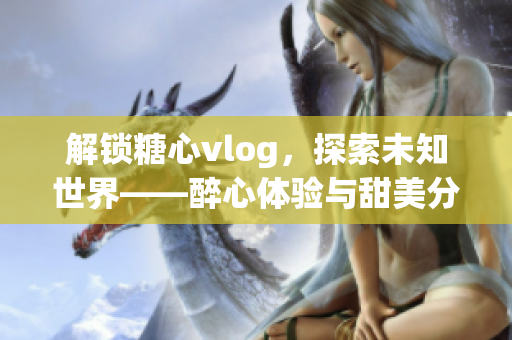 解鎖糖心vlog，探索未知世界——醉心體驗(yàn)與甜美分享