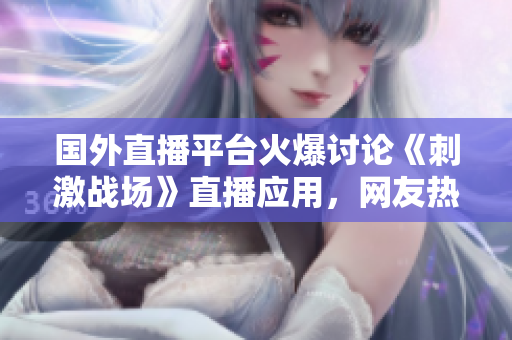 國外直播平臺火爆討論《刺激戰(zhàn)場》直播應用，網(wǎng)友熱議跨境直播體驗