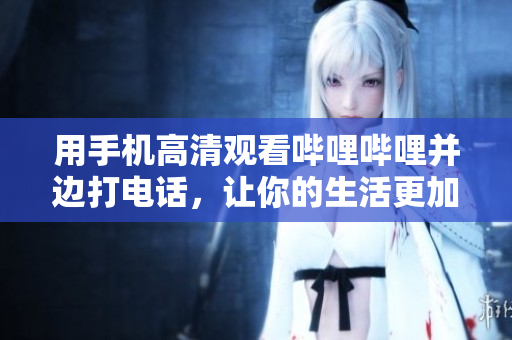 用手機高清觀看嗶哩嗶哩并邊打電話，讓你的生活更加便利舒適
