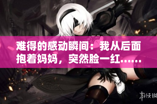 難得的感動瞬間：我從后面抱著媽媽，突然臉一紅……