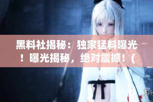 黑料社揭秘：獨家猛料曝光！曝光揭秘，絕對震撼！(1)