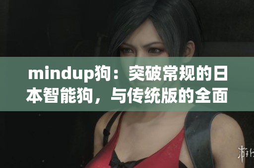 mindup狗：突破常規(guī)的日本智能狗，與傳統(tǒng)版的全面對(duì)比