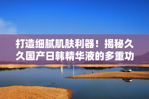 打造細(xì)膩肌膚利器!揭秘久久國(guó)產(chǎn)日韓精華液的多重功效 打造細(xì)膩肌膚利器!揭秘久久國(guó)產(chǎn)日韓精華液的多重功效