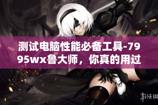 測(cè)試電腦性能必備工具-7995wx魯大師，你真的用過了嗎？
