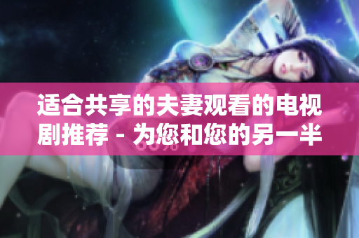 適合共享的夫妻觀看的電視劇推薦 - 為您和您的另一半精心挑選的共享觀賞電視劇列表