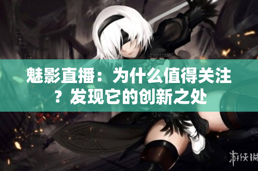 魅影直播：為什么值得關(guān)注？發(fā)現(xiàn)它的創(chuàng)新之處