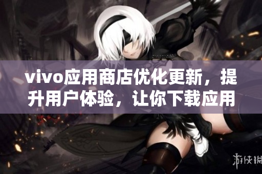 vivo應(yīng)用商店優(yōu)化更新，提升用戶體驗(yàn)，讓你下載應(yīng)用更加便捷！