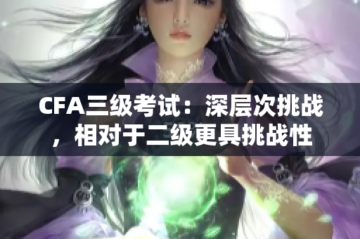 CFA三級(jí)考試：深層次挑戰(zhàn)，相對(duì)于二級(jí)更具挑戰(zhàn)性
