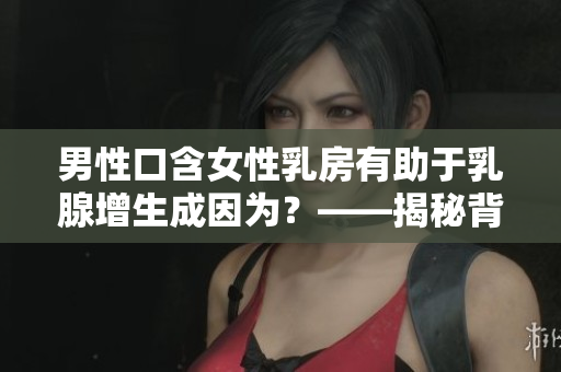 男性口含女性乳房有助于乳腺增生成因?yàn)?？——揭秘背后的科學(xué)道理