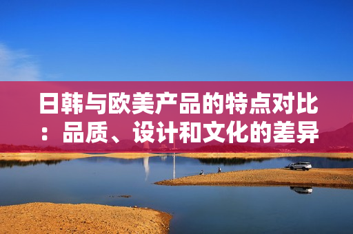 日韓與歐美產(chǎn)品的特點(diǎn)對(duì)比：品質(zhì)、設(shè)計(jì)和文化的差異
