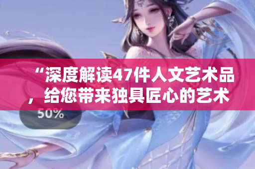 “深度解讀47件人文藝術(shù)品，給您帶來獨(dú)具匠心的藝術(shù)之旅”
