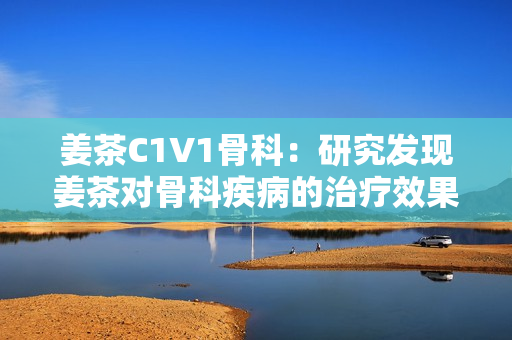 姜茶C1V1骨科：研究發(fā)現(xiàn)姜茶對(duì)骨科疾病的治療效果