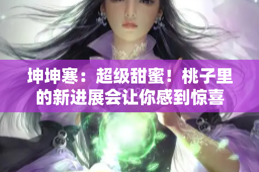 坤坤寒：超級(jí)甜蜜！桃子里的新進(jìn)展會(huì)讓你感到驚喜