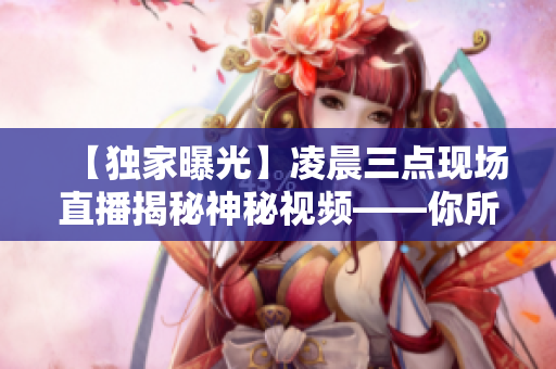 【獨家曝光】凌晨三點現(xiàn)場直播揭秘神秘視頻——你所不知道的真相！