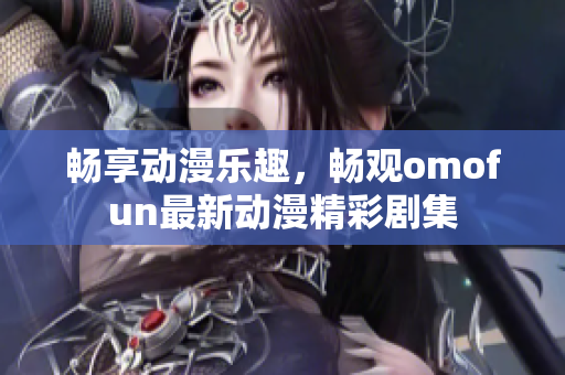 暢享動漫樂趣，暢觀omofun最新動漫精彩劇集