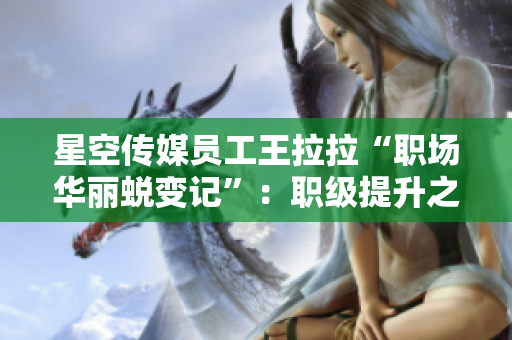 星空傳媒員工王拉拉“職場華麗蛻變記”：職級提升之路的艱辛與奮斗