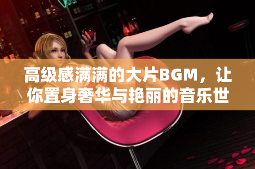 高級感滿滿的大片BGM，讓你置身奢華與艷麗的音樂世界