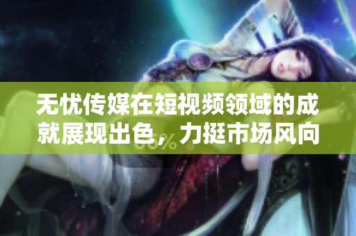無憂傳媒在短視頻領(lǐng)域的成就展現(xiàn)出色，力挺市場風(fēng)向標(biāo)