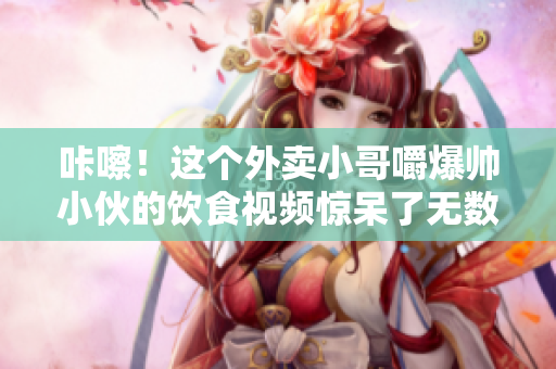 咔嚓！這個(gè)外賣小哥嚼爆帥小伙的飲食視頻驚呆了無(wú)數(shù)網(wǎng)友