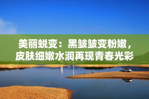美麗蛻變：黑皺皺變粉嫩，皮膚細(xì)嫩水潤(rùn)再現(xiàn)青春光彩