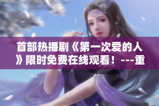 首部熱播劇《第一次愛的人》限時免費(fèi)在線觀看！---重磅推薦！