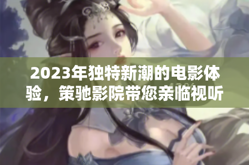 2023年獨特新潮的電影體驗，策馳影院帶您親臨視聽盛宴