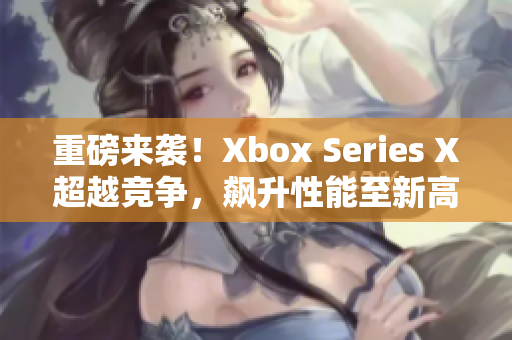 重磅來襲！Xbox Series X超越競(jìng)爭(zhēng)，飆升性能至新高度