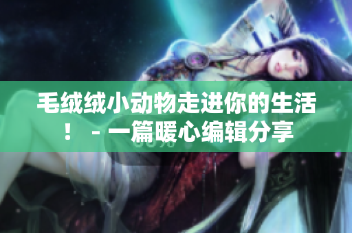 毛絨絨小動(dòng)物走進(jìn)你的生活！ - 一篇暖心編輯分享