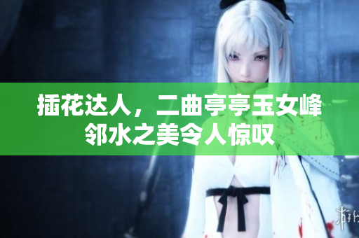 插花達人，二曲亭亭玉女峰鄰水之美令人驚嘆