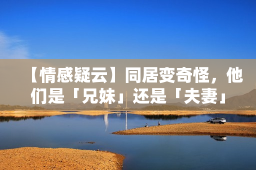 【情感疑云】同居變奇怪，他們是「兄妹」還是「夫妻」？
