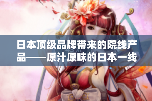 日本頂級品牌帶來的院線產品——原汁原味的日本一線品牌！