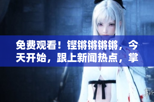 免費觀看！鏗鏘鏘鏘鏘，今天開始，跟上新聞熱點，掌握超前資訊！
