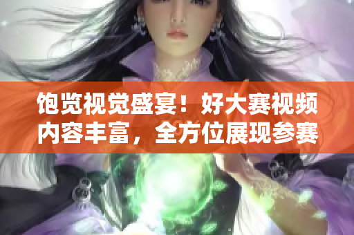 飽覽視覺盛宴！好大賽視頻內容豐富，全方位展現參賽者創(chuàng)意與才華