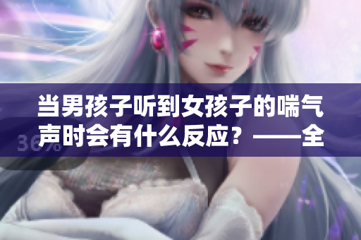 當男孩子聽到女孩子的喘氣聲時會有什么反應？——全方位解析