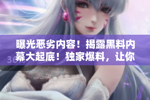 曝光惡劣內(nèi)容！揭露黑料內(nèi)幕大起底！獨(dú)家爆料，讓你吃瓜不落香!