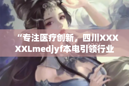 “專注醫(yī)療創(chuàng)新，四川XXXXXLmedjyf本電引領(lǐng)行業(yè)變革”