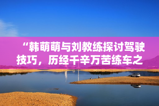 “韓萌萌與劉教練探討駕駛技巧，歷經(jīng)千辛萬(wàn)苦練車之路”