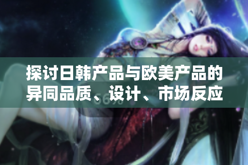 探討日韓產(chǎn)品與歐美產(chǎn)品的異同品質(zhì)、設(shè)計(jì)、市場(chǎng)反應(yīng)對(duì)比
