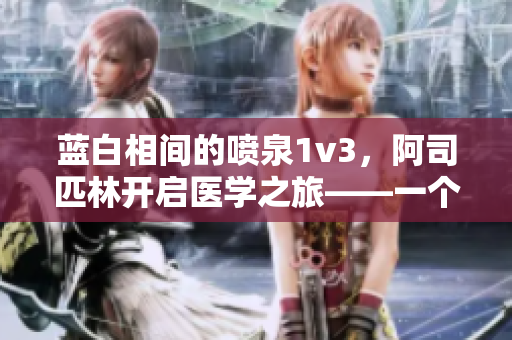 藍(lán)白相間的噴泉1v3，阿司匹林開(kāi)啟醫(yī)學(xué)之旅——一個(gè)編輯的見(jiàn)解