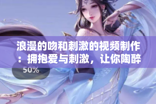 浪漫的吻和刺激的視頻制作：擁抱愛(ài)與刺激，讓你陶醉的視聽(tīng)盛宴