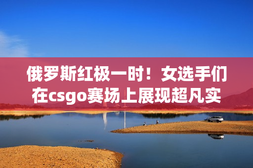 俄羅斯紅極一時(shí)！女選手們?cè)赾sgo賽場(chǎng)上展現(xiàn)超凡實(shí)力