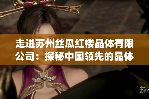 走進(jìn)蘇州絲瓜紅樓晶體有限公司：探秘中國領(lǐng)先的晶體加工企業(yè)(1)