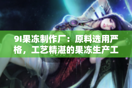 9I果凍制作廠：原料選用嚴(yán)格，工藝精湛的果凍生產(chǎn)工廠