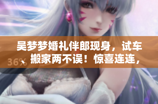 吳夢(mèng)夢(mèng)婚禮伴郎現(xiàn)身，試車、搬家兩不誤！驚喜連連，歡樂加倍！