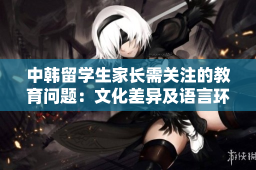 中韓留學(xué)生家長需關(guān)注的教育問題：文化差異及語言環(huán)境