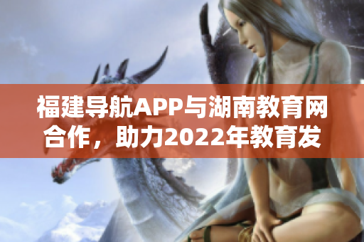 福建導(dǎo)航APP與湖南教育網(wǎng)合作，助力2022年教育發(fā)展