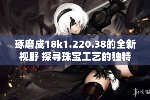 琢磨成18k1.220.38的全新視野 探尋珠寶工藝的獨特魅力