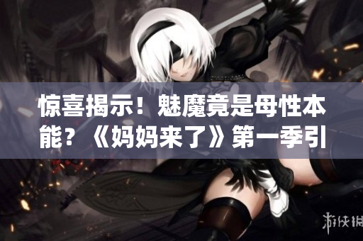驚喜揭示！魅魔竟是母性本能？《媽媽來了》第一季引發(fā)親子共鳴(1)