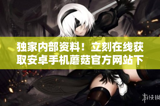 獨家內(nèi)部資料！立刻在線獲取安卓手機蘑菇官方網(wǎng)站下載渠道