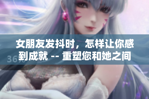 女朋友發(fā)抖時，怎樣讓你感到成就 -- 重塑您和她之間的聯(lián)系